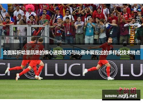 全面解析哈里凯恩的核心进攻技巧与比赛中展现出的多样化技术特点