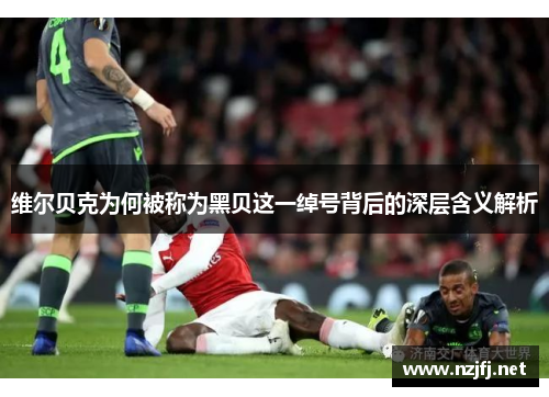 维尔贝克为何被称为黑贝这一绰号背后的深层含义解析