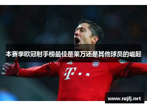 本赛季欧冠射手榜最佳是莱万还是其他球员的崛起