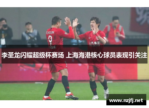 李圣龙闪耀超级杯赛场 上海海港核心球员表现引关注 李圣龙闪耀超级杯赛场 上海海港核心球员表现引关注